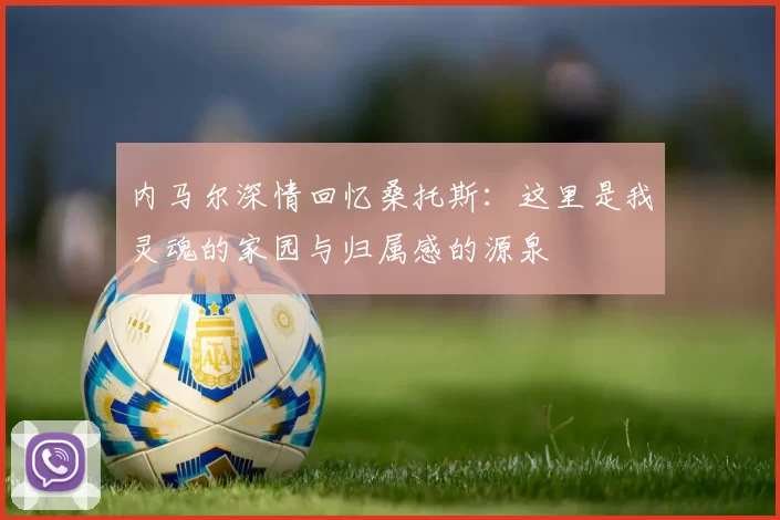 内马尔深情回忆桑托斯：这里是我灵魂的家园与归属感的源泉