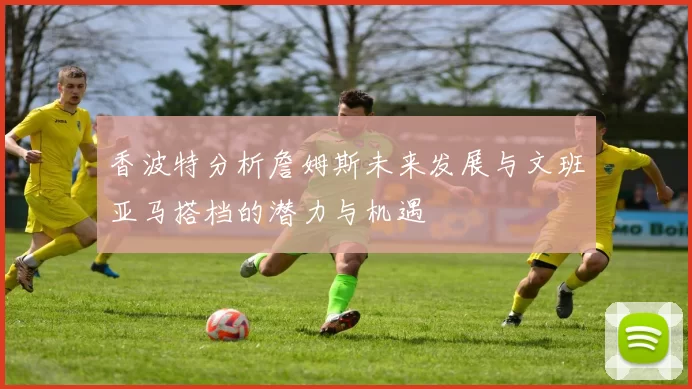 香波特分析詹姆斯未来发展与文班亚马搭档的潜力与机遇