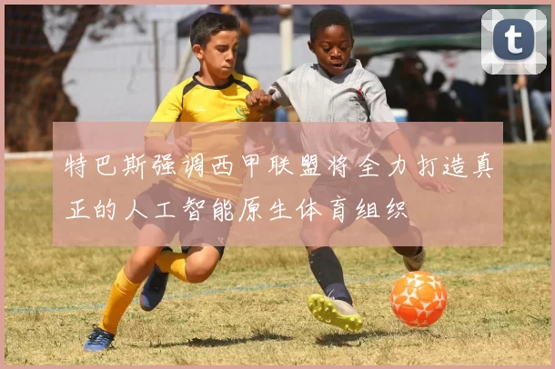 特巴斯强调西甲联盟将全力打造真正的人工智能原生体育组织