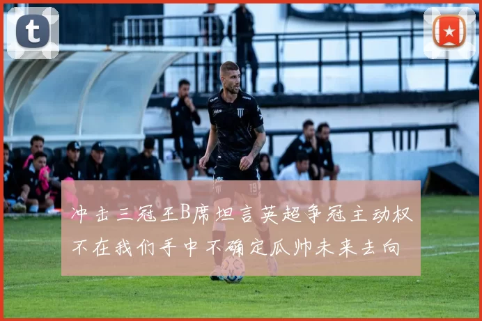 冲击三冠王B席坦言英超争冠主动权不在我们手中不确定瓜帅未来去向