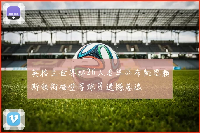 英格兰世界杯26人名单公布凯恩赖斯领衔福登等球员遗憾落选