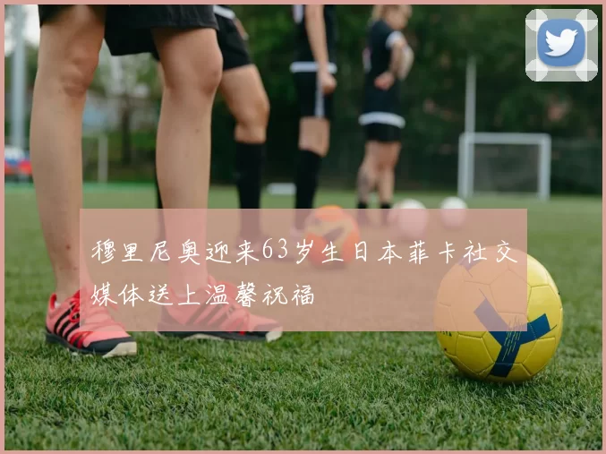 穆里尼奥迎来63岁生日本菲卡社交媒体送上温馨祝福