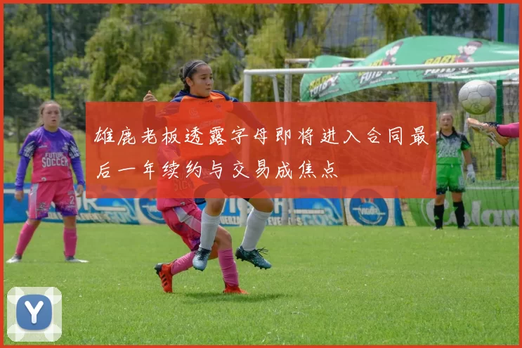 雄鹿老板透露字母即将进入合同最后一年续约与交易成焦点