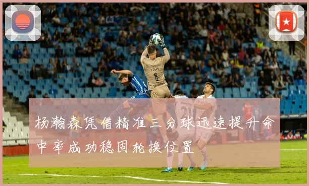 杨瀚森凭借精准三分球迅速提升命中率成功稳固轮换位置