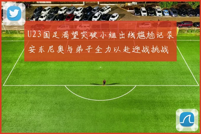 U23国足渴望突破小组出线尴尬记录安东尼奥与弟子全力以赴迎战挑战