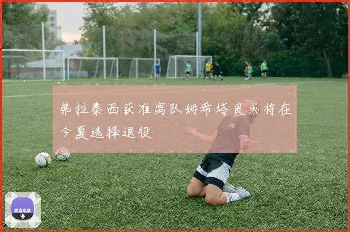 弗拉泰西获准离队姆希塔良或将在今夏选择退役
