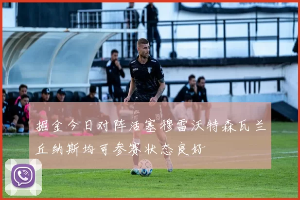 掘金今日对阵活塞穆雷沃特森瓦兰丘纳斯均可参赛状态良好
