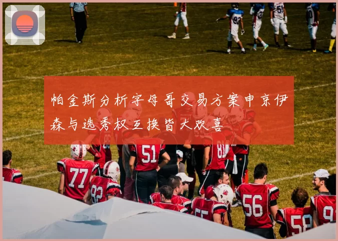 帕金斯分析字母哥交易方案申京伊森与选秀权互换皆大欢喜