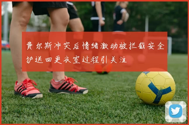 费尔斯冲突后情绪激动被拦截安全护送回更衣室过程引关注