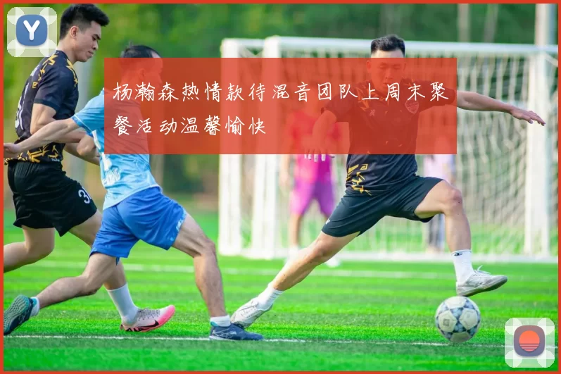 杨瀚森热情款待混音团队上周末聚餐活动温馨愉快