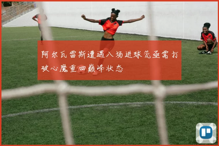 阿尔瓦雷斯遭遇八场进球荒亟需打破心魔重回巅峰状态
